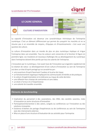 La contribution de l’IT à l’innovation
LE CADRE GENERAL
CULTURE D’INNOVATION
La capacité d’innovation est devenue une caractéristique intrinsèque de l’entreprise
numérique. C’est un élément différenciant qui permet de conquérir les marchés et ne se
résume pas à un ensemble de moyens, d’équipes et d’investissements : c’est aussi une
question de culture.
La culture d’innovation dans un monde de plus en plus numérique implique et irrigue
l’entreprise dans son ensemble. Tous les acteurs sont concernés et la fonction SI figure en
première ligne. Les mutations et nouveaux challenges liés au développement du numérique
dans l’entreprise doivent être portés par tous les salariés de l’entreprise.
L’innovation par le numérique, c’est avant tout de l’innovation qui engendre rapidement de
la création de valeur. Le développement d’une culture d’innovation au sein de l’entreprise
est donc un état d’esprit partagé qui se caractérise par :
• une ouverture d’esprit favorisant l’audace et la prise de risque
• un fonctionnement organique impliquant les communautés d’intérêts et de pratiques
• la culture d’expérimentation et la tolérance au risque de cette dernière
• une réflexion hors champs de contraintes et sans tabou
• un droit à l’erreur et à l’impertinence
• une volonté de travailler ensemble.
Éléments de benchmarking
• Implication du personnel à des associations, des ONG, des sociétés savantes, clubs
d’innovation ou autre structures d’innovation
• Participation/intervention à des salons, congrès ou conférences sur l’innovation ou des
solutions innovantes
• Existence d’ateliers de partage d’expériences ou de conférences au sein de l’entreprise
avec des intervenants externes
• Mise en place d’une structure d’évaluation de ces activités pour l’entreprise
Juin 2013 Facteurs constitutifs des démarches d’innovation19
 