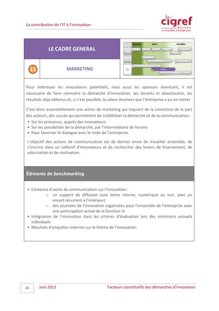 La contribution de l’IT à l’innovation
LE CADRE GENERAL
MARKETING
Pour intéresser les innovateurs potentiels, mais aussi les sponsors éventuels, il est
nécessaire de faire connaitre la démarche d’innovation, ses tenants et aboutissants, les
résultats déjà obtenus et, si c’est possible, la valeur business que l’entreprise a pu en retirer.
C’est donc essentiellement une action de marketing qui requiert de la conviction de la part
des acteurs, des succès qui permettent de crédibiliser la démarche et de la communication :
• Sur les processus, auprès des innovateurs
• Sur les possibilités de la démarche, par l’intermédiaire de forums
• Pour favoriser le dialogue avec le reste de l’entreprise.
L’objectif des actions de communication est de donner envie de travailler ensemble, de
s’inscrire dans un collectif d’innovateurs et de rechercher des leviers de financement, de
valorisation et de motivation.
Éléments de benchmarking
• Existence d’outils de communication sur l’innovation :
o un support de diffusion (une lettre interne, numérique ou non, avec un
encart récurrent à l’intérieur)
o des journées de l’innovation organisées pour l’ensemble de l’entreprise avec
une participation active de la fonction SI
• Intégration de l’innovation dans les critères d’évaluation lors des entretiens annuels
individuels
• Résultats d’enquêtes internes sur le thème de l’innovation.
Juin 2013 Facteurs constitutifs des démarches d’innovation20
 