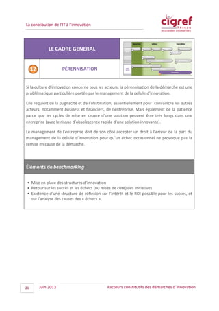 La contribution de l’IT à l’innovation
LE CADRE GENERAL
PÉRENNISATION
Si la culture d’innovation concerne tous les acteurs, la pérennisation de la démarche est une
problématique particulière portée par le management de la cellule d’innovation.
Elle requiert de la pugnacité et de l’obstination, essentiellement pour convaincre les autres
acteurs, notamment business et financiers, de l’entreprise. Mais également de la patience
parce que les cycles de mise en œuvre d’une solution peuvent être très longs dans une
entreprise (avec le risque d’obsolescence rapide d’une solution innovante).
Le management de l’entreprise doit de son côté accepter un droit à l’erreur de la part du
management de la cellule d’innovation pour qu’un échec occasionnel ne provoque pas la
remise en cause de la démarche.
Éléments de benchmarking
• Mise en place des structures d’innovation
• Retour sur les succès et les échecs (ou mises de côté) des initiatives
• Existence d’une structure de réflexion sur l’intérêt et le ROI possible pour les succès, et
sur l’analyse des causes des « échecs ».
Juin 2013 Facteurs constitutifs des démarches d’innovation21
 