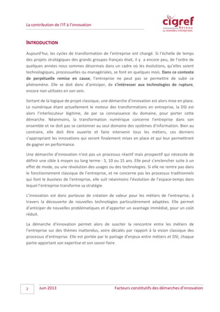 La contribution de l’IT à l’innovation
INTRODUCTION
Aujourd’hui, les cycles de transformation de l’entreprise ont changé. Si l’échelle de temps
des projets stratégiques des grands groupes français était, il y a encore peu, de l’ordre de
quelques années nous sommes désormais dans un cadre où les évolutions, qu’elles soient
technologiques, processuelles ou managériales, se font en quelques mois. Dans ce contexte
de perpétuelle remise en cause, l’entreprise ne peut pas se permettre de subir ce
phénomène. Elle se doit donc d’anticiper, de s’intéresser aux technologies de rupture,
encore non utilisées en son sein.
Sortant de la logique de projet classique, une démarche d’innovation est alors mise en place.
Le numérique étant actuellement le moteur des transformations en entreprise, la DSI est
alors l’interlocuteur légitime, de par sa connaissance du domaine, pour porter cette
démarche. Néanmoins, la transformation numérique concerne l’entreprise dans son
ensemble et ne doit pas se cantonner au seul domaine des systèmes d’information. Bien au
contraire, elle doit être ouverte et faire intervenir tous les métiers, ces derniers
s’appropriant les innovations qui seront finalement mises en place et qui leur permettront
de gagner en performance.
Une démarche d’innovation n’est pas un processus réactif mais prospectif qui nécessite de
définir une cible à moyen ou long terme : 5, 10 ou 15 ans. Elle peut s’enclencher suite à un
effet de mode, ou une révolution des usages ou des technologies. Si elle ne rentre pas dans
le fonctionnement classique de l’entreprise, et ne concerne pas les processus traditionnels
qui font le business de l’entreprise, elle suit néanmoins l’évolution de l’espace-temps dans
lequel l’entreprise transforme sa stratégie.
L’innovation est donc porteuse de création de valeur pour les métiers de l’entreprise, à
travers la découverte de nouvelles technologies particulièrement adaptées. Elle permet
d’anticiper de nouvelles problématiques et d’apporter un avantage immédiat, pour un coût
réduit.
La démarche d’innovation permet alors de susciter la rencontre entre les métiers de
l’entreprise sur des thèmes inattendus, voire décalés par rapport à la vision classique des
processus d’entreprise. Elle est portée par le partage d’enjeux entre métiers et DSI, chaque
partie apportant son expertise et son savoir-faire.
Juin 2013 Facteurs constitutifs des démarches d’innovation2
 