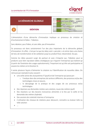 La contribution de l’IT à l’innovation
LA DÉMARCHE GLOBALE
IDÉATION
L’alimentation d’une démarche d’innovation implique un processus de création et
d’enchainement d’idées : l’idéation.
Sans idéation, pas d’idées, et sans idée, pas d’innovation.
Ce processus est donc certainement l’un des plus importants de la démarche globale
d’innovation. En effet, c’est par lui que les idées vont « percoler » et entrer dans une chaine
de test, de transformation et de validation jusqu’au produit final, industrialisé. Ou pas.
Comme les idées peuvent surgir de partout et avec n’importe qui, l’idéation peut se
produire aussi bien top-down (idées stratégiques qui irriguent l’entreprise) que bottom-up
(à partir de l’évolution des usages opérationnels), l’important est qu’elle soit participative et
associe les métiers et la fonction SI.
Il existe plusieurs façons d’alimenter la création ou l’identification de nouvelles idées. On
retrouve par exemple le plus souvent :
• une veille active des écosystèmes IT (push) et de l’entreprise qui passe par :
o l’analyse dans des entreprises de secteurs différents, des processus et/ou des
technologies mises en œuvre,
o le décryptage de la pratique et des usages de ces processus et/ou
technologies
• Des réponses aux demandes restées sans solution, issues des métiers (pull)
• Des réactions sur des besoins transverses alimentés à la fois par la veille et les
demandes des métiers (hybride)
• Des sessions de créativité internes à l’entreprise
• L’utilisation des réseaux de relations pour découvrir, connaitre ou évaluer telle ou
telle solution
• …
Juin 2013 Facteurs constitutifs des démarches d’innovation5
 