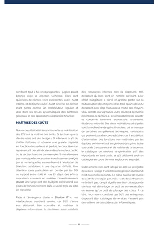 10
semblent tout à fait encourageantes : jugées plutôt
bonnes avec la Direction Générale, elles sont
qualifiées de bonnes, voire excellentes, avec l‘Audit
interne, et de bonnes avec l‘Audit externe, ce dernier
étant perçu comme un interlocuteur régulier et
utile dans les revues systématiques des contrôles
généraux et des applications à caractère financier.
MAÎTRISE DES COÛTS
Notre consultation fait ressortir une forte mobilisation
des DSI sur la maîtrise des coûts. Si les trois quarts
d’entre elles ont des budgets SI inférieurs à 4% du
chiffre d’affaires, on observe une grande disparité
en fonction des secteurs et parfois, le caractère non
représentatif de cet indicateur (dans le secteur public
ou le secteur bancaire par exemple). Il n’en demeure
pas moins que les nécessaires investissements exigés
par le numérique liés au maintien et à l’évolution de
l’existant conduisent à une équation difficile. Une
attention toute particulière est portée par les DSI
au rapport entre build et run. En dépit des efforts
importants consentis en matière d’investissements
(build), une large part des budgets correspond aux
coûts de fonctionnement (run), à savoir 65% du total
en moyenne.
Face à l’émergence d’une « Shadow IT », nos
interlocuteurs semblent sereins, car 80% d’entre
eux déclarent bien connaître et maîtriser la
dépense informatique. Ils s’estiment aussi satisfaits
des ressources internes dont ils disposent, 70%
déclarant qu’elles sont en nombre suffisant. Leur
effort budgétaire a porté en grande partie sur la
mutualisation des moyens et les trois quarts des DSI
déclarent avoir déjà mutualisé la moitié des moyens
SI au sein de leurs groupes. Autre source d’économie
potentielle, le recours à l’externalisation reste sélectif
et concerne rarement architecture, urbanisme,
études ou sécurité. Ses deux motivations principales
sont la recherche de gains financiers, ou le manque
de certaines compétences techniques, motivations
qui peuvent paraître contradictoires car il est délicat
d’externaliser des fonctions non maitrisées par les
équipes en interne tout en générant des gains. Autre
source de transparence et de maîtrise de la dépense,
le catalogue de services se généralise. 40% des
répondants en sont dotés, et 45% déclarent avoir un
catalogue en cours de mise en place ou en projet.
Si des efforts réels sont faits par les DSI sur le registre
des coûts, l’usage d’un contrôle de gestion approfondi
n’est pas encore répandu. Le calcul du coût de revient
des activités n’est pas généralisé : 40% des entreprises
ne le font pas, ce qui signifie que leur catalogue de
services est davantage un outil de communication
en interne qu’un outil de pilotage des coûts. A ce
titre, nous avons constaté que 60% des entreprises
disposant d’un catalogue de services n’avaient pas
de système de calcul des coûts informatiques.
 