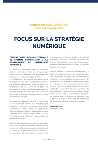TRIBUNE CIGREF : DE LA GOUVERNANCE
DU SYSTÈME D’INFORMATION À LA
GOUVERNANCE DE L’ENTREPRISE
NUMÉRIQUE !
La révolution numérique bouscule le modèle
d’affaires et la culture même de l’entreprise, elle
impacte son fonctionnement, son organisation, ses
processus, ses équipes, et sa gouvernance.
La transformation est majeure et impose qu’une
stratégie numérique, portée par la Direction Générale,
soit élaborée conjointement entre les Métiers de
l’entreprise et la DSI. L’entreprise en 2020 sera
numérique ou ne sera pas ! Et la bonne exécution
de cette stratégie numérique passe par la mise en
place d’une gouvernance adaptée, au service de la
transformation engagée.
Le numérique n’appartient pas à l’IT, il ne se réduit
pas non plus ni à l’e-business, ni au marketing digital
ou au client internaute. Le numérique est transverse
à l’entreprise, engage toutes ses composantes
(Direction Générale, Production, Marketing, Commercial,
Logistique, R&D, Finance, Risques, DRH, DSI, etc.),
et s’inscrit dans une démarche et dans un cadre de
gouvernance globaux.
Du fait de la transversalité des impacts du numérique,
chaque fonction, chaque métier de l’entreprise étant
concerné, les différents acteurs doivent coopérer et
se centrer sur l’atteinte des objectifs numériques,
tels que définis dans la stratégie numérique. Ainsi,
une gouvernance (l’art de décider ensemble) du
numérique est donc nécessaire, et impose de
prioriser l’allocation des moyens de l’entreprise pour
innover, maximiser la création de valeur et optimiser
la gestion des risques.
Dans ce contexte, la contribution de la fonction SI à
la transformation numérique de l’entreprise évolue.
Les technologies et usages liés au numérique la
conduisent à prendre sa place dans ces stratégies de
transformation qui impliquent l’ensemble des acteurs
de l’entreprise. La numérisation du business amène
le SI, et donc la DSI, à être de plus en plus partie
intégrante de la création de valeur. La fonction SI
évolue par ailleurs sous une double influence : à la fois
interne avec une montée en maturité des utilisateurs,
et externe avec la volonté de proposer une
expérience unique aux clients, et le développement
de partenariats dans une logique de co-création.
PASCAL BUFFARD
PRÉSIDENT, CIGREF
12
FOCUS SUR LA STRATÉGIE
NUMÉRIQUE
L’ENTREPRISE FACE À SES ENJEUX
ET RISQUES NUMÉRIQUES
 