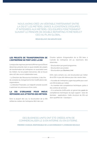 LES PROJETS DE TRANSFORMATION DE
L’ENTREPRISE SE FONT AVEC LA DSI
L’analyse des réponses permet d’affirmer que la DSI est
désormais présente dans la quasi-totalité des projets
de transformation de l’entreprise, en association avec
les métiers. Sur les projets transverses, elle se trouve
dans 20% des cas en collaboration avec :
- La Direction des Ressources Humaines, à des fins
de conduite du changement et de modifications des
organisations,
- La Direction Financière, car l’objectif consiste souvent
à optimiser les processus et les coûts.
LA DSI S’ORGANISE POUR MIEUX
RÉPONDRE AUX ATTENTES DES MÉTIERS
Dans la plupart des cas, la structuration de la DSI
reflète les métiers de l’entreprise (80% des cas).
D’autres options d’organisation de la DSI liées à
l’activité de l’entreprise ont pu néanmoins être
observées :
- Structuration par grand programme,
- Structuration par produit,
- Structuration par Business Unit.
Enfin, dans certains cas, une structuration par métier
de la DSI n’a pas été retenue pour des raisons liées :
- A la taille de l’entreprise, jugée trop petite pour avoir
une DSI éclatée par métier,
- Au maintien des compétences techniques, grâce à
des centres de services,
- A la recherche d’efficacité, en gérant des pools de
compétences techniques du type support ; base de
données ; applications. Cette structure de DSI est
alors qualifiée de « classique ».
16
NOUS AVONS CRÉÉ UN VÉRITABLE PARTENARIAT ENTRE
LA DSI ET LES MÉTIERS, GRÂCE À L’EXISTENCE D’ÉQUIPES
IT INTÉGRÉES AUX MÉTIERS. CES ÉQUIPES FONCTIONNENT
SUIVANT LE PRINCIPE DE DOUBLE REPORTING IT/MÉTIERS ET
CECI AU PLAN GLOBAL .
RÉGIS DELAYAT, DSI GROUPE SCOR
DES BUSINESS UNITS ONT ÉTÉ CRÉÉES AFIN DE
COMMERCIALISER LE SI EN INTERNE OU EN EXTERNE .
FRÉDÉRIC CHARLES, RESPONSABLE DE LA GOUVERNANCE IT, LYONNAISE DES EAUX
 