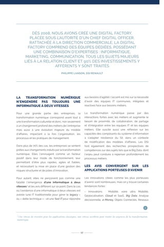 LA TRANSFORMATION NUMÉRIQUE
N’ENGENDRE PAS TOUJOURS UNE
INFORMATIQUE À DEUX VITESSES
Pour une grande partie des entreprises, la
transformation numérique correspond avant tout à
une transformation culturelle et donc, non seulement
à un changement profond des métiers de l’entreprise
mais aussi à une évolution majeure du modèle
d’affaires, impactant à la fois l’organisation, les
processus et les pratiques de management.
Dans plus de 70% des cas, les entreprises se sentent
prêtes aux changements induits par la transformation
numérique. Elles l’envisagent comme un facteur
positif dans leur mode de fonctionnement, leur
permettant d’être plus rapides, agiles et fiables,
et nécessitant la mise en place d’une gestion des
risques structurée et de pôles d’innovation.
Pour autant, elles ne perçoivent pas comme une
fatalité l’émergence d’une informatique à deux
vitesses1
et les avis diffèrent sur ce point. Dans le cas
où l’existence d’une informatique à deux vitesses est
avérée (une IT traditionnelle pour gérer le legacy –
ou « dette technique » - et une fast IT pour répondre
aux besoins d’agilité), l’accent est mis sur la nécessité
d’avoir des équipes IT communes, intégrées et
réactives face aux besoins métiers.
La transformation numérique passe par des
interactions fortes avec les métiers et augmente le
besoin de proximité, de collaboration, de partage
et d’intégration entre les équipes IT et les équipes
métiers. Elle suscite aussi une réflexion sur les
capacités des composants du système d’information
à s’adapter (résilience du SI), dans un contexte
de modification des modèles d’affaires. Les DSI
font également des recherches prospectives de
compétences sur des sujets tels que le Big Data, dont
l’enjeu peut conduire à repenser profondément les
processus métiers.
LES AVIS CONVERGENT SUR LES
APPLICATIONS PORTEUSES D’AVENIR
Les innovations citées comme les plus porteuses
d’avenir sont nombreuses, mais on y trouve certaines
tendances fortes :
- Innovations : Mobilité, voire ultra Mobilité,
Géolocalisation, Cloud et SaaS, Big Data, Analyse
décisionnelle, e-Money, Objets Connectés, Réseaux
DÈS 2008, NOUS AVONS CRÉÉ UNE DIGITAL FACTORY,
PLACÉE SOUS L’AUTORITÉ D’UN CHIEF DIGITAL OFFICER.
RATTACHÉE À LA DIRECTION COMMERCIALE, LA DIGITAL
FACTORY COMPREND DES ÉQUIPES DÉDIÉES, POSSÉDANT
UNE COMBINAISON D’EXPERTISES : INFORMATIQUE,
MARKETING, COMMUNICATION. TOUS LES SUJETS MAJEURS
LIÉS À LA RELATION CLIENT ET 90% DES INVESTISSEMENTS Y
AFFÉRENTS Y SONT TRAITÉS
PHILIPPE LANSON, DSI RENAULT
17
1
Une vitesse de croisière pour les applications classiques, une vitesse accélérée pour traiter les urgences de la transformation
numérique.
i
 