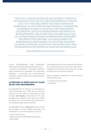 18
TRÈS TÔT, LA DIGITALISATION DE NOS OFFRES ET PRODUITS
EST APPARUE VITALE POUR LE DÉVELOPPEMENT DU GROUPE.
C’EST TOUT NATURELLEMENT QUE NOUS VENONS DE
REGROUPER LES ACTIVITÉS INFORMATIQUES ET L’INNOVATION
NUMÉRIQUE AU SEIN D’UNE STRUCTURE TRANSVERSE.
CE DISPOSITIF, DOTÉ D’UN DÉPARTEMENT RECHERCHE ET
DÉVELOPPEMENT, VISE À FAIRE DÈS AUJOURD’HUI CE QUE
LES AUTRES FERONT DEMAIN, EN PROPOSANT NOTAMMENT
DES PROTOTYPES MÉTIERS. CELA NOUS PERMET DE
RENFORCER EN PERMANENCE LE CARACTÈRE INNOVANT
DE NOTRE CHAÎNE DE VALEUR TOUT EN CONSOLIDANT NOS
FONDAMENTAUX EN MATIÈRE DE FONCTION INFORMATIQUE.
MEHDI MOHAMMEDI, DSI EDITIONS LEFEBVRE SARRUT
sociaux, Dématérialisation, Outils collaboratifs,
Virtualisation des postes de travail et des serveurs.
- Evolution des approches : urbanisation, méthodes
agiles permettant de développer des ergonomies
adaptées à l’ensemble des environnements
d’utilisation, projets orientés clients (CRM, gestion de
la relation client).
LE RECOURS AU MODE SAAS OU CLOUD
SE FAIT AVEC DISCERNEMENT
Les applicatifs RH, les serveurs, la messagerie, les
outils bureautiques et le CRM sont les premiers
systèmes qui ont migré en mode SaaS ou dans
le Cloud (voir Figure 4). Concernant la RH, il est
probable que la migration vers le SaaS soit à mettre
en relation avec l’externalisation des domaines RH,
qui se pratique depuis plusieurs années.
Les applicatifs Finance, Supply Chain, Achats ne sont
pas considérés comme candidats potentiels à ce
changement. Les raisons invoquées à cela sont :
- Sécurité des données,
- Réglementation (confidentialité des données),
- Réversibilité.
Il est intéressant de voir que la sécurité des données
est ici présentée comme un frein alors même que la
messagerie est fortement externalisée (plus de 40%
en place ou en cours de mise en place).
D’autres utilisations applicatives du SaaS et Cloud
sont citées telles que :
- La gestion des notes de frais,
- La formation.
 