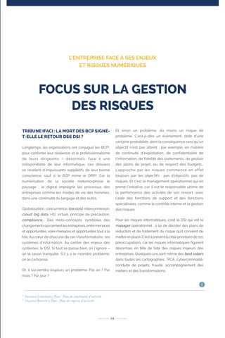TRIBUNE IFACI : LA MORT DES BCP SIGNE-
T-ELLE LE RETOUR DES DSI ?
Longtemps, les organisations ont conjugué les BCP2
,
pour conforter leur résilience et le professionnalisme
de leurs dirigeants – désormais, face à une
indisponibilité de leur informatique, ces dossiers
se révèlent d’impuissants supplétifs de leur bonne
conscience, sauf si le BCP mime le DRP3
. Car la
numérisation de la société métamorphose le
paysage : le digital imprègne les processus des
entreprises comme les modes de vie des hommes,
dans une continuité du langage et des outils.
Globalisation, concurrence, low cost, interconnexion,
cloud, big data, HD, virtuel, principe de précaution,
compliance,… Des mots-concepts, symboles des
changementsquicernentlesentreprises,entremenaces
et opportunités, voire menaces et opportunités tout à la
fois. Au cœur de chacune de ces transformations : les
systèmes d’information. Au centre des enjeux des
systèmes, le DSI. Si tout se passe bien, on l’ignore –
on le laisse tranquille. S’il y a le moindre problème,
on le carbonise.
Or, il surviendra toujours un problème. Par an ? Par
mois ? Par jour ?
Et sinon un problème, du moins un risque de
problème. C’est-à-dire un événement, doté d’une
certaine probabilité, dont la conséquence sera qu’un
objectif n’est pas atteint : par exemple, en matière
de continuité d’exploitation, de confidentialité de
l’information, de fiabilité des traitements, de gestion
des jalons de projet, ou de respect des budgets…
L’approche par les risques commence en effet
toujours par les objectifs : pas d’objectifs, pas de
risques. Et c’est le management opérationnel qui en
prend l’initiative, car il est le responsable ultime de
la performance des activités de son ressort, avec
l’aide des fonctions de support et des fonctions
spécialisées, comme le contrôle interne et la gestion
des risques.
Pour les risques informatiques, c’est le DSI qui est le
manager opérationnel : à lui de décider des plans de
réduction et de traitement du risque qu’il convient de
mettreenplace.C’estàprésentlacibleprioritairedeses
préoccupations, car les risques informatiques figurent
désormais en tête de liste des risques majeurs des
entreprises. Quelques-uns sont même des best sellers
dans toutes les cartographies : PCA, cybercriminalité,
conduite de projets, fraude, accompagnement des
métiers et des transformations.
21
FOCUS SUR LA GESTION
DES RISQUES
L’ENTREPRISE FACE À SES ENJEUX
ET RISQUES NUMÉRIQUES
2
Business Continuity Plan : Plan de continuité d’activité
3
Disaster Recovery Plan : Plan de reprise d‘activité
i
 