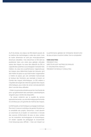 Au fil du temps, les enjeux du DSI étaient passés de
la maîtrise des technologies à celle des coûts. L’une
et l’autre dimension ne sont pas miraculeusement
devenues obsolètes, mais désormais le DSI doit les
positionner dans une vision plus globale, articulée
autour des risques. Au cœur des objectifs du DSI, la
capacité des systèmes à accompagner l’évolution des
métiers. Au cœur de sa performance, l’approche par
les risques, pour déterminer toutes les mesures, qu’il
doit mettre en place ou qu’il doit inciter l’organisation
à mettre en place, par une animation transversale
et résolue des fonctions, par exemple à travers un
Comité des risques informatiques. Le DSI veillera à
l’équilibre de la ligne de crête de la gestion des risques
informatiques, pour éviter de verser caricaturalement
dans l’une des deux attitudes :
- Céder à la paranoïa entretenue par les marchands de
peur, qui généralisent des exemples catastrophiques
singuliers pour vendre des dispositifs ;
- Se laisser endormir par la qualité du service
opérationnelrendu,caruneinformatiqueperformante
ne constitue pas une garantie de maîtrise des risques.
Le DSI fut jadis un technologue au langage ésotérique.
Plus tard, il muta en contrôleur de gestion focalisé sur
la rentabilité des projets. Désormais, il doit devenir
un visionnaire et un leader. Un visionnaire à l’écoute
des sources d’information de plus en plus variées
sur les évolutions technologiques et économiques.
Un leader capable de pédagogie et d’assertivité.
C’est beaucoup plus difficile – mais son impact sur
la performance globale de l’entreprise devient ainsi
de plus en plus crucial et visible. Vive la complexité !
FARID ARACTINGI
PRÉSIDENT, IFACI
DIRECTEUR AUDIT, MAÎTRISE DES RISQUES
ET ORGANISATION, RENAULT
PRÉSIDENT DE RENAULT CONSULTING
22
 
