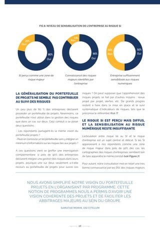 FIG 8. NIVEAU DE SENSIBILISATION DE L’ENTREPRISE AU RISQUE SI
LA GÉNÉRALISATION DU PORTEFEUILLE
DE PROJETS NE SEMBLE PAS CONTRIBUER
AU SUIVI DES RISQUES
Un peu plus de 80 % des entreprises déclarent
posséder un portefeuille de projets. Néanmoins, ce
portefeuille n’est utilisé dans la gestion des risques
que dans un cas sur deux. Cela conduit à se poser
deux questions :
- Les répondants partagent-ils la même vision du
portefeuille projets ?
- Peut-on concevoir un tel portefeuille sans y intégrer un
minimum d’informations sur les risques liés aux projets ?
A ces questions vient se greffer une interrogation
complémentaire: si près de 90% des entreprises
déclarent intégrer une gestion des risques dans leurs
projets, pourquoi une sur deux seulement a-t-elle
recours au portefeuille de projets pour suivre ces
risques ? On peut supposer que l’appréhension des
risques projets se fait par d’autres moyens : revue
projet par projet, alertes, etc. De grands progrès
restent à faire dans la mise en place et le suivi
systématique d’indicateurs de risques, tels que le
préconise le référentiel Risk IT.
LE RISQUE SI EST PERÇU MAIS DIFFUS,
ET LA SENSIBILISATION AU RISQUE
NUMÉRIQUE RESTE INSUFFISANTE
L’articulation entre risque lié au SI et le risque
d’entreprise est un sujet central et délicat. Si les SI
apparaissent à nos répondants comme une zone
de risque majeur dans près de 90% des cas, les
cartographies des risques d’entreprises semblent loin
de faire apparaître le même constat (voir Figure 7).
Pour autant, notre consultation met en relief une très
bonne connaissance par les DSI, des risques majeurs
NOUS AVONS SIMPLIFIÉ NOTRE VISION DU PORTEFEUILLE
PROJETS EN L’ORGANISANT PAR PROGRAMME. CETTE
NOTION DE PROGRAMMES NOUS A PERMIS D’AVOIR UNE
VISION COHÉRENTE DES PROJETS ET DE FACILITER LES
ARBITRAGES MAJEURS AU SEIN DU GROUPE.
SAMATAR MORIN, DSI CITELUM
26
SI perçu comme une zone de
risque majeur
Connaissance des risques
majeurs identifiés par
l’entreprise
Entreprise suffisamment
sensibilisée aux risques
numériques
10%
Non20%
Non
90%
Oui
50% 50%
Non Oui
Oui
80%
 