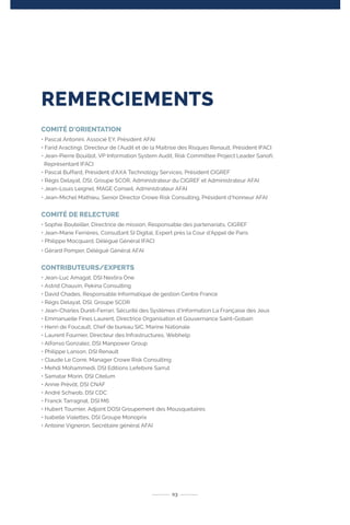 03
COMITÉ D’ORIENTATION
• Pascal Antonini, Associé EY, Président AFAI
• Farid Aractingi, Directeur de l’Audit et de la Maîtrise des Risques Renault, Président IFACI
• Jean-Pierre Bouillot, VP Information System Audit, Risk Committee Project Leader Sanofi,
Représentant IFACI
• Pascal Buffard, Président d’AXA Technology Services, Président CIGREF
• Régis Delayat, DSI, Groupe SCOR, Administrateur du CIGREF et Administrateur AFAI
• Jean-Louis Leignel, MAGE Conseil, Administrateur AFAI
• Jean-Michel Mathieu, Senior Director Crowe Risk Consulting, Président d‘honneur AFAI
COMITÉ DE RELECTURE
• Sophie Bouteiller, Directrice de mission, Responsable des partenariats, CIGREF
• Jean-Marie Ferrières, Consultant SI Digital, Expert près la Cour d’Appel de Paris
• Philippe Mocquard, Délégué Général IFACI
• Gérard Pomper, Délégué Général AFAI
CONTRIBUTEURS/EXPERTS
• Jean-Luc Amagat, DSI Nextira One
• Astrid Chauvin, Pekina Consulting
• David Chades, Responsable Informatique de gestion Centre France
• Régis Delayat, DSI, Groupe SCOR
• Jean-Charles Duret-Ferrari, Sécurité des Systèmes d’Information La Française des Jeux
• Emmanuelle Fines Laurent, Directrice Organisation et Gouvernance Saint-Gobain
• Henri de Foucault, Chef de bureau SIC, Marine Nationale
• Laurent Fournier, Directeur des Infrastructures, Webhelp
• Alfonso Gonzalez, DSI Manpower Group
• Philippe Lanson, DSI Renault
• Claude Le Corre, Manager Crowe Risk Consulting
• Mehdi Mohammedi, DSI Editions Lefebvre Sarrut
• Samatar Morin, DSI Citelum
• Annie Prévôt, DSI CNAF
• André Schwob, DSI CDC
• Franck Tarragnat, DSI M6
• Hubert Tournier, Adjoint DOSI Groupement des Mousquetaires
• Isabelle Vialettes, DSI Groupe Monoprix
• Antoine Vigneron, Secrétaire général AFAI
REMERCIEMENTS
 