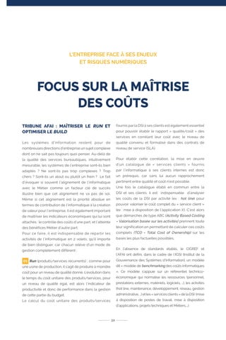 TRIBUNE AFAI : MAÎTRISER LE RUN ET
OPTIMISER LE BUILD
Les systèmes d’information restent pour de
nombreuses directions d’entreprise un sujet complexe
dont on ne sait pas toujours quoi penser. Au-delà de
la qualité des services bureautiques, intuitivement
mesurable, les systèmes de l’entreprise sont-ils bien
adaptés ? Ne sont-ils pas trop complexes ? Trop
chers ? Sont-ils un atout ou plutôt un frein ? Le fait
d’évoquer si souvent l’alignement de l’informatique
avec le Métier comme un facteur clé de succès
illustre bien que cet alignement ne va pas de soi.
Même si cet alignement est la priorité absolue en
termes de contribution de l’informatique à la création
de valeur pour l’entreprise, il est également important
de maîtriser les indicateurs économiques qui lui sont
attachés : le contrôle des coûts d’une part, et l’atteinte
des bénéfices Métier d’autre part.
Pour ce faire, il est indispensable de répartir les
activités de l’informatique en 2 volets, qu’il importe
de bien distinguer, car chacun relève d’un mode de
gestion complètement différent :
Run (produits/services récurrents) : comme pour
une usine de production, il s’agit de produire à moindre
coût pour un niveau de qualité donné. L’évolution dans
le temps du coût unitaire des produits/services, pour
un niveau de qualité égal, est alors l’indicateur de
productivité et donc de performance dans la gestion
de cette partie du budget.
Le calcul du coût unitaire des produits/services
fournis par la DSI à ses clients est également essentiel
pour pouvoir établir le rapport « qualité/coût » des
services en corrélant leur coût avec le niveau de
qualité convenu et formalisé dans des contrats de
niveau de service (SLA).
Pour établir cette corrélation, la mise en œuvre
d’un catalogue de « services clients » fournis
par l’informatique à ses clients internes est donc
un prérequis, car sans lui aucun rapprochement
pertinent entre qualité et coût n’est possible.
Une fois le catalogue établi en commun entre la
DSI et ses clients, il est indispensable d’analyser
les coûts de la DSI par activité (ex : hot line) pour
pouvoir valoriser le coût complet du « service client »
(ex : mise à disposition de l’application X). C’est alors
que démarches de type ABC (Activity Based Costing
= Valorisation basée sur les activités) prennent toute
leur signification en permettant de calculer ces coûts
complets (TCO = Total Cost of Ownership) sur les
bases les plus factuelles possibles.
En l’absence de standards établis, le CIGREF et
l’AFAI ont défini, dans le cadre de l’IGSI (Institut de la
Gouvernance des Systèmes d’Information), un modèle
dit « modèle de benchmarking des coûts informatiques
». Ce modèle s’appuie sur un référentiel technico-
économique qui normalise les ressources (personnel,
prestations externes, matériels, logiciels, …), les activités
(hot line, maintenance, développement, réseau, gestion
administrative,…)etles«servicesclients»delaDSI (mise
à disposition de postes de travail, mise à disposition
d’applications, projets techniques et Métiers,…).
32
FOCUS SUR LA MAÎTRISE
DES COÛTS
L’ENTREPRISE FACE À SES ENJEUX
ET RISQUES NUMÉRIQUES
01
 
