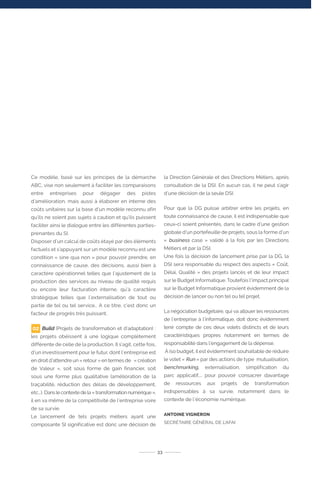 Ce modèle, basé sur les principes de la démarche
ABC, vise non seulement à faciliter les comparaisons
entre entreprises pour dégager des pistes
d’amélioration, mais aussi à élaborer en interne des
coûts unitaires sur la base d’un modèle reconnu afin
qu’ils ne soient pas sujets à caution et qu’ils puissent
faciliter ainsi le dialogue entre les différentes parties-
prenantes du SI.
Disposer d’un calcul de coûts étayé par des éléments
factuels et s’appuyant sur un modèle reconnu est une
condition « sine qua non » pour pouvoir prendre, en
connaissance de cause, des décisions, aussi bien à
caractère opérationnel telles que l’ajustement de la
production des services au niveau de qualité requis
ou encore leur facturation interne, qu’à caractère
stratégique telles que l’externalisation de tout ou
partie de tel ou tel service… A ce titre, c’est donc un
facteur de progrès très puissant.
Build (Projets de transformation et d’adaptation) :
les projets obéissent à une logique complétement
différente de celle de la production. Il s’agit, cette fois,
d’un investissement pour le futur, dont l’entreprise est
en droit d’attendre un « retour » en termes de « création
de Valeur », soit sous forme de gain financier, soit
sous une forme plus qualitative (amélioration de la
traçabilité, réduction des délais de développement,
etc…). Dans le contexte de la « transformation numérique »,
il en va même de la compétitivité de l’entreprise voire
de sa survie.
Le lancement de tels projets métiers ayant une
composante SI significative est donc une décision de
la Direction Générale et des Directions Métiers, après
consultation de la DSI. En aucun cas, il ne peut s’agir
d’une décision de la seule DSI.
Pour que la DG puisse arbitrer entre les projets, en
toute connaissance de cause, il est indispensable que
ceux-ci soient présentés, dans le cadre d’une gestion
globale d’un portefeuille de projets, sous la forme d’un
« business case » validé à la fois par les Directions
Métiers et par la DSI.
Une fois la décision de lancement prise par la DG, la
DSI sera responsable du respect des aspects « Coût,
Délai, Qualité » des projets lancés et de leur impact
sur le Budget Informatique. Toutefois l’impact principal
sur le Budget Informatique provient évidemment de la
décision de lancer ou non tel ou tel projet.
La négociation budgétaire, qui va allouer les ressources
de l’entreprise à l’informatique, doit donc évidemment
tenir compte de ces deux volets distincts et de leurs
caractéristiques propres notamment en termes de
responsabilité dans l’engagement de la dépense.
À iso budget, il est évidemment souhaitable de réduire
le volet « Run » par des actions de type mutualisation,
benchmarking, externalisation, simplification du
parc applicatif,... pour pouvoir consacrer davantage
de ressources aux projets de transformation
indispensables à sa survie, notamment dans le
contexte de l’économie numérique.
ANTOINE VIGNERON
SECRÉTAIRE GÉNÉRAL DE L’AFAI
33
02
 