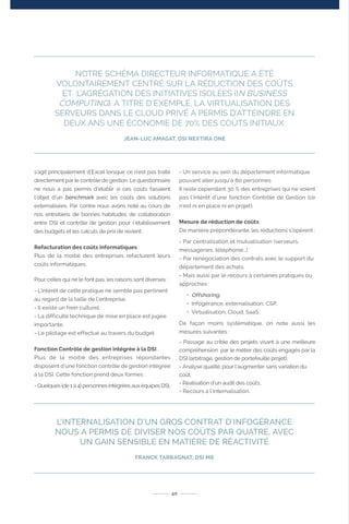 s’agit principalement d’Excel lorsque ce n’est pas traité
directement par le contrôle de gestion. Le questionnaire
ne nous a pas permis d’établir si ces coûts faisaient
l’objet d’un benchmark avec les coûts des solutions
externalisées. Par contre nous avons noté au cours de
nos entretiens de bonnes habitudes de collaboration
entre DSI et contrôle de gestion pour l’établissement
des budgets et les calculs de prix de revient.
Refacturation des coûts informatiques
Plus de la moitié des entreprises refacturent leurs
coûts informatiques.
Pour celles qui ne le font pas, les raisons sont diverses :
- L’intérêt de cette pratique ne semble pas pertinent
au regard de la taille de l’entreprise,
- Il existe un frein culturel,
- La difficulté technique de mise en place est jugée
importante,
- Le pilotage est effectué au travers du budget.
Fonction Contrôle de gestion intégrée à la DSI
Plus de la moitié des entreprises répondantes
disposent d’une fonction contrôle de gestion intégrée
à la DSI. Cette fonction prend deux formes :
- Quelques (de 1 à 4) personnes intégrées aux équipes DSI,
- Un service au sein du département informatique
pouvant aller jusqu’à 80 personnes
Il reste cependant 30 % des entreprises qui ne voient
pas l’intérêt d’une fonction Contrôle de Gestion (ce
n’est ni en place ni en projet).
Mesure de réduction de coûts
De manière prépondérante, les réductions s’opèrent :
- Par centralisation et mutualisation (serveurs,
messageries, téléphonie…)
- Par renégociation des contrats avec le support du
département des achats.
- Mais aussi par le recours à certaines pratiques ou
approches :
• Offshoring,
• Infogérance, externalisation, CSP,
• Virtualisation, Cloud, SaaS.
De façon moins systématique, on note aussi les
mesures suivantes :
- Passage au crible des projets visant à une meilleure
compréhension par le métier des coûts engagés par la
DSI (arbitrage, gestion de portefeuille projet),
- Analyse qualité, pour l’augmenter sans variation du
coût,
- Réalisation d’un audit des coûts,
- Recours à l’internalisation.
40
L’INTERNALISATION D’UN GROS CONTRAT D’INFOGÉRANCE
NOUS A PERMIS DE DIVISER NOS COÛTS PAR QUATRE, AVEC
UN GAIN SENSIBLE EN MATIÈRE DE RÉACTIVITÉ
FRANCK TARRAGNAT, DSI M6
NOTRE SCHÉMA DIRECTEUR INFORMATIQUE A ÉTÉ
VOLONTAIREMENT CENTRÉ SUR LA RÉDUCTION DES COÛTS
ET L’AGRÉGATION DES INITIATIVES ISOLÉES (IN BUSINESS
COMPUTING). A TITRE D’EXEMPLE, LA VIRTUALISATION DES
SERVEURS DANS LE CLOUD PRIVÉ A PERMIS D’ATTEINDRE EN
DEUX ANS UNE ÉCONOMIE DE 70% DES COÛTS INITIAUX.
JEAN-LUC AMAGAT, DSI NEXTIRA ONE
 