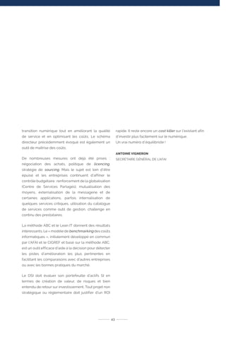 transition numérique tout en améliorant la qualité
de service et en optimisant les coûts. Le schéma
directeur précédemment évoqué est également un
outil de maîtrise des coûts.
De nombreuses mesures ont déjà été prises :
négociation des achats, politique de licencing,
stratégie de sourcing. Mais le sujet est loin d’être
épuisé et les entreprises continuent d’affiner le
contrôle budgétaire : renforcement de la globalisation
(Centre de Services Partagés), mutualisation des
moyens, externalisation de la messagerie et de
certaines applications, parfois internalisation de
quelques services critiques, utilisation du catalogue
de services comme outil de gestion, challenge en
continu des prestataires.
La méthode ABC et le Lean IT donnent des résultats
intéressants. Le « modèle de benchmarking des coûts
informatiques », initialement développé en commun
par l’AFAI et le CIGREF et basé sur la méthode ABC,
est un outil efficace d’aide à la décision pour détecter
les pistes d’amélioration les plus pertinentes en
facilitant les comparaisons avec d’autres entreprises
ou avec les bonnes pratiques du marché.
Le DSI doit évaluer son portefeuille d’actifs SI en
termes de création de valeur, de risques et bien
entendu de retour sur investissement. Tout projet non
stratégique ou réglementaire doit justifier d’un ROI
rapide. Il reste encore un cost killer sur l’existant afin
d’investir plus facilement sur le numérique.
Un vrai numéro d’équilibriste !
ANTOINE VIGNERON
SECRÉTAIRE GÉNÉRAL DE L’AFAI
43
 