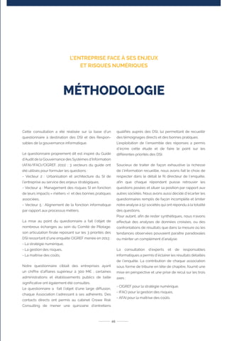 Cette consultation a été réalisée sur la base d’un
questionnaire à destination des DSI et des Respon-
sables de la gouvernance informatique.
Le questionnaire proprement dit est inspiré du Guide
d’Audit de la Gouvernance des Systèmes d’Information
(AFAI/IFACI/CIGREF, 2011) ; 3 vecteurs du guide ont
été utilisés pour formuler les questions :
- Vecteur 2 : Urbanisation et architecture du SI de
l’entreprise au service des enjeux stratégiques,
- Vecteur 4 : Management des risques SI en fonction
de leurs impacts « métiers ») et des bonnes pratiques
associées,
- Vecteur 5 : Alignement de la fonction informatique
par rapport aux processus métiers.
La mise au point du questionnaire a fait l’objet de
nombreux échanges au sein du Comité de Pilotage,
son articulation finale reposant sur les 3 priorités des
DSI ressortant d’une enquête CIGREF menée en 2013 :
- La stratégie numérique,
- La gestion des risques,
- La maîtrise des coûts,
Notre questionnaire ciblait des entreprises ayant
un chiffre d’affaires supérieur à 300 M€ ; certaines
administrations et établissements publics de taille
significative ont également été consultés.
Le questionnaire a fait l’objet d’une large diffusion,
chaque Association l’adressant à ses adhérents. Des
contacts directs ont permis au cabinet Crowe Risk
Consulting de mener une quinzaine d’entretiens
qualifiés auprès des DSI, lui permettant de recueillir
des témoignages directs et des bonnes pratiques.
L’exploitation de l’ensemble des réponses a permis
d’écrire cette étude et de faire le point sur les
différentes priorités des DSI.
Soucieux de traiter de façon exhaustive la richesse
de l’information recueillie, nous avons fait le choix de
respecter dans le détail le fil directeur de l’enquête,
afin que chaque répondant puisse retrouver les
questions posées et situer sa position par rapport aux
autres sociétés. Nous avons aussi décidé d’écarter les
questionnaires remplis de façon incomplète et limiter
notre analyse à 52 sociétés qui ont répondu à la totalité
des questions.
Pour autant, afin de rester synthétiques, nous n’avons
effectué des analyses de données croisées, ou des
confrontations de résultats que dans la mesure où les
tendances observées pouvaient paraître paradoxales
ou mériter un complément d’analyse.
La consultation d’experts et de responsables
informatiques a permis d’éclairer les résultats détaillés
de l’enquête. La contribution de chaque association
sous forme de tribune en tête de chapitre, fournit une
mise en perspective et une prise de recul sur les trois
axes :
- CIGREF pour la stratégie numérique,
- IFACI pour la gestion des risques,
- AFAI pour la maîtrise des coûts.
45
MÉTHODOLOGIE
L’ENTREPRISE FACE À SES ENJEUX
ET RISQUES NUMÉRIQUES
 