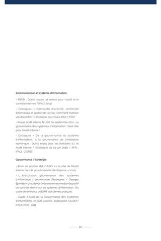 Communication et système d’information
- BYOD : Quels risques et enjeux pour l’audit et le
contrôle internes ? (IFACI 2014)
- Colloques « Continuité d’activité, continuité
informatique et gestion de la crise : Comment maîtriser
vos dispositifs ? » [Colloque du 21 mars 2012] / IFACI
- Revue Audit interne N° 206 de septembre 2011 : La
gouvernance des systèmes d’information : Quel rôle
pour l’Audit interne ?
➢- Colloques « De la gouvernance du système
d’information... à la gouvernance de l’entreprise
numérique : Quels enjeu pour les fonctions S.I. et
Audit interne ? »[Colloque du 23 juin 2011] / AFAI ;
IFACI ; CIGREF.
Gouvernance / Stratégie
- Prise de position IFA / IFACI sur le rôle de l’Audit
interne dans le gouvernement d’entreprise. – 2009
- L ’Articulation gouvernance des systèmes
d’information / gouvernance d’entreprise. / Georges
EpinetteinL’Incidencedelamiseenœuvred’undispositif
de contrôle interne sur les systèmes d’information : Du
cadre de référence de l’AMF aux bonnes pratiques.
- Guide d’Audit de la Gouvernance des Systèmes
d’Information, et outil associé, publication CIGREF/
IFACI/AFAI - 2011
50
 