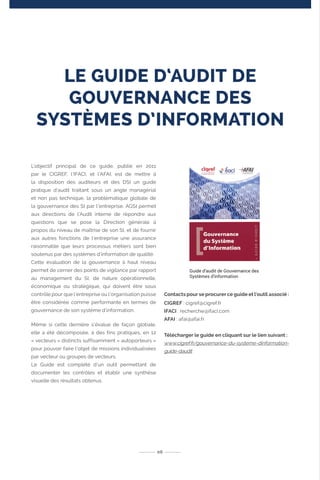 LE GUIDE D‘AUDIT DE
GOUVERNANCE DES
SYSTÈMES D’INFORMATION
L’objectif principal de ce guide, publié en 2011
par le CIGREF, l’IFACI, et l’AFAI, est de mettre à
la disposition des auditeurs et des DSI un guide
pratique d’audit traitant sous un angle managérial
et non pas technique, la problématique globale de
la gouvernance des SI par l’entreprise. AGSI permet
aux directions de l’Audit interne de répondre aux
questions que se pose la Direction générale à
propos du niveau de maîtrise de son SI, et de fournir
aux autres fonctions de l’entreprise une assurance
raisonnable que leurs processus métiers sont bien
soutenus par des systèmes d’information de qualité.
Cette évaluation de la gouvernance à haut niveau
permet de cerner des points de vigilance par rapport
au management du SI, de nature opérationnelle,
économique ou stratégique, qui doivent être sous
contrôle pour que l’entreprise ou l’organisation puisse
être considérée comme performante en termes de
gouvernance de son système d’information.
Même si cette dernière s’évalue de façon globale,
elle a été décomposée, à des fins pratiques, en 12
« vecteurs » distincts suffisamment « autoporteurs »
pour pouvoir faire l’objet de missions individualisées
par vecteur ou groupes de vecteurs.
Le Guide est complété d’un outil permettant de
documenter les contrôles et établir une synthèse
visuelle des résultats obtenus.
Contacts pour se procurer ce guide et l’outil associé :
CIGREF : cigref@cigref.fr
IFACI : recherche@ifaci.com
AFAI : afai@afai.fr
Télécharger le guide en cliquant sur le lien suivant :
www.cigref.fr/gouvernance-du-systeme-dinformation-
guide-daudit
06
Guide d‘audit de Gouvernance des
Systèmes d‘information
 