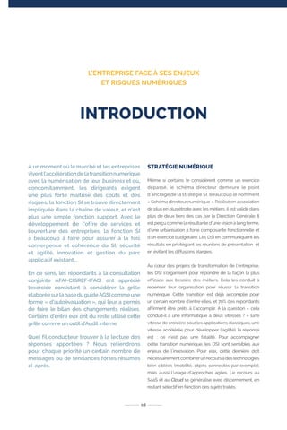A un moment où le marché et les entreprises
viventl’accélérationdelatransitionnumérique
avec la numérisation de leur business et où,
concomitamment, les dirigeants exigent
une plus forte maîtrise des coûts et des
risques, la fonction SI se trouve directement
impliquée dans la chaîne de valeur, et n’est
plus une simple fonction support. Avec le
développement de l’offre de services et
l’ouverture des entreprises, la fonction SI
a beaucoup à faire pour assurer à la fois
convergence et cohérence du SI, sécurité
et agilité, innovation et gestion du parc
applicatif existant...
En ce sens, les répondants à la consultation
conjointe AFAI-CIGREF-IFACI ont apprécié
l’exercice consistant à considérer la grille
élaboréesurlabaseduguideAGSIcommeune
forme « d’autoévaluation », qui leur a permis
de faire le bilan des changements réalisés.
Certains d’entre eux ont du reste utilisé cette
grille comme un outil d’Audit interne.
Quel fil conducteur trouver à la lecture des
réponses apportées ? Nous retiendrons
pour chaque priorité un certain nombre de
messages ou de tendances fortes résumés
ci-après.
STRATÉGIE NUMÉRIQUE
Même si certains le considèrent comme un exercice
dépassé, le schéma directeur demeure le point
d’ancrage de la stratégie SI. Beaucoup le nomment
« Schéma directeur numérique ». Réalisé en association
de plus en plus étroite avec les métiers, il est validé dans
plus de deux tiers des cas par la Direction Générale. Il
est perçu comme la résultante d’une vision à long terme,
d’une urbanisation à forte composante fonctionnelle et
d’un exercice budgétaire. Les DSI en communiquent les
résultats en privilégiant les réunions de présentation et
en évitant les diffusions élargies.
Au cœur des projets de transformation de l’entreprise,
les DSI s’organisent pour répondre de la façon la plus
efficace aux besoins des métiers. Cela les conduit à
repenser leur organisation pour réussir la transition
numérique. Cette transition est déjà accomplie pour
un certain nombre d’entre elles, et 70% des répondants
affirment être prêts à l’accomplir. A la question « cela
conduit-il à une informatique à deux vitesses ? » (une
vitesse de croisière pour les applications classiques, une
vitesse accélérée pour développer l’agilité), la réponse
est : ce n’est pas une fatalité. Pour accompagner
cette transition numérique, les DSI sont sensibles aux
enjeux de l’innovation. Pour eux, cette dernière doit
nécessairementcombinerunrecoursàdestechnologies
bien ciblées (mobilité, objets connectés par exemple),
mais aussi l’usage d’approches agiles. Le recours au
SaaS et au Cloud se généralise avec discernement, en
restant sélectif en fonction des sujets traités.
08
INTRODUCTION
L’ENTREPRISE FACE À SES ENJEUX
ET RISQUES NUMÉRIQUES
 
