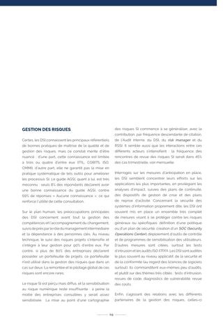 GESTION DES RISQUES
Certes, les DSI connaissent les principaux référentiels
de bonnes pratiques de maîtrise de la qualité et de
gestion des risques, mais ce constat mérite d’être
nuancé : d’une part, cette connaissance est limitée
à trois ou quatre d’entre eux (ITIL, COBIT5, ISO,
CMMI), d’autre part, elle ne garantit pas la mise en
pratique systématique de tels outils pour améliorer
les processus SI. Le guide AGSI, quant à lui, est très
méconnu : seuls 8% des répondants déclarent avoir
une bonne connaissance du guide AGSI, contre
69% de réponses « Aucune connaissance »; ce qui
renforce l’utilité de cette consultation.
Sur le plan humain, les préoccupations principales
des DSI concernent avant tout la gestion des
compétences et l’accompagnement du changement,
suivisdeprèsparlerôledumanagementintermédiaire
et la dépendance à des personnes clés. Au niveau
technique, le suivi des risques projets s’intensifie et
s’intègre à leur gestion pour 90% d’entre eux. Par
contre, si plus de 80% des entreprises déclarent
posséder un portefeuille de projets, ce portefeuille
n’est utilisé dans la gestion des risques que dans un
cas sur deux. La remontée et le pilotage global de ces
risques sont encore rares.
Le risque SI est perçu mais diffus, et la sensibilisation
au risque numérique reste insuffisante : à peine la
moitié des entreprises consultées y serait assez
sensibilisée. La mise au point d’une cartographie
des risques SI commence à se généraliser, avec la
contribution, par fréquence descendante de citation,
de l’Audit interne, du DSI, du risk manager et du
RSSI. Il semble aussi que les interactions entre ces
différents acteurs s’intensifient : la fréquence des
rencontres de revue des risques SI serait dans 45%
des cas trimestrielle, voir mensuelle.
Interrogés sur les mesures d’anticipation en place,
les DSI semblent concentrer leurs efforts sur les
applications les plus importantes, en privilégiant les
analyses d’impact, suivies des plans de continuité,
des dispositifs de gestion de crise et des plans
de reprise d’activité. Concernant la sécurité des
systèmes d’information proprement dite, les DSI ont
souvent mis en place un ensemble très complet
de mesures visant à se protéger contre les risques
généraux ou spécifiques: définition d’une politique
ou d’un plan de sécurité, création d’un SOC (Security
Operations Center), déploiement d’outils de contrôle
et de programmes de sensibilisation des utilisateurs.
D’autres mesures sont citées, surtout les tests
d’intrusion et les audits ISO 27001. Les DSI sont audités
le plus souvent au niveau applicatif, de la sécurité et
de la conformité (au regard des licences de logiciels
surtout). Ils commanditent eux-mêmes peu d’audits,
et plutôt sur des thèmes très ciblés : tests d’intrusion,
revues de code, diagnostics de vulnérabilité, revue
des coûts.
Enfin, s’agissant des relations avec les différents
partenaires de la gestion des risques, celles-ci
09
 