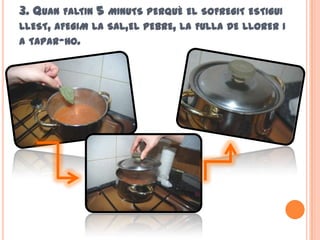 3. QUAN FALTIN 5 MINUTS PERQUÈ EL SOFREGIT ESTIGUI
LLEST, AFEGIM LA SAL,EL PEBRE, LA FULLA DE LLORER I
A TAPAR-HO.
 