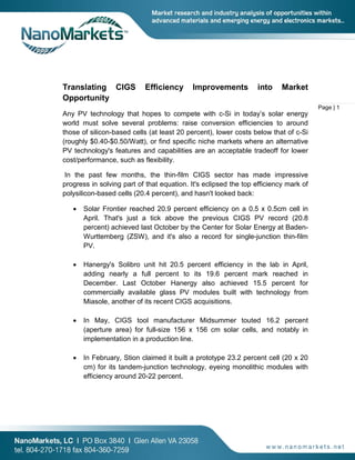 Page | 1
Translating CIGS Efficiency Improvements into Market
Opportunity
Any PV technology that hopes to compete with c-Si in today’s solar energy
world must solve several problems: raise conversion efficiencies to around
those of silicon-based cells (at least 20 percent), lower costs below that of c-Si
(roughly $0.40-$0.50/Watt), or find specific niche markets where an alternative
PV technology's features and capabilities are an acceptable tradeoff for lower
cost/performance, such as flexibility.
In the past few months, the thin-film CIGS sector has made impressive
progress in solving part of that equation. It's eclipsed the top efficiency mark of
polysilicon-based cells (20.4 percent), and hasn't looked back:
• Solar Frontier reached 20.9 percent efficiency on a 0.5 x 0.5cm cell in
April. That's just a tick above the previous CIGS PV record (20.8
percent) achieved last October by the Center for Solar Energy at Baden-
Wurttemberg (ZSW), and it's also a record for single-junction thin-film
PV.
• Hanergy's Solibro unit hit 20.5 percent efficiency in the lab in April,
adding nearly a full percent to its 19.6 percent mark reached in
December. Last October Hanergy also achieved 15.5 percent for
commercially available glass PV modules built with technology from
Miasole, another of its recent CIGS acquisitions.
• In May, CIGS tool manufacturer Midsummer touted 16.2 percent
(aperture area) for full-size 156 x 156 cm solar cells, and notably in
implementation in a production line.
• In February, Stion claimed it built a prototype 23.2 percent cell (20 x 20
cm) for its tandem-junction technology, eyeing monolithic modules with
efficiency around 20-22 percent.
 