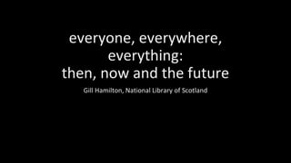 everyone, everywhere,
everything:
then, now and the future
Gill Hamilton, National Library of Scotland
 