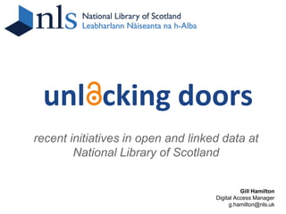 unlocking doors
recent initiatives in open and linked data at
        National Library of Scotland


                                              Gill Hamilton
                                    Digital Access Manager
                                         g.hamilton@nls.uk
 