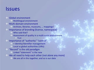 Issues
 Global environment
     Multilingual environment
 Multi-domain environment
     Archives, libraries, museums, … mappings!
 Importance of branding (license, namespace)
     Who said that?
     Assessment of quality in a multi-voice environment
          Trust
 Importance of “authority” “control”
     = Identity/Identifier management
     Local vs global authorities (URIs)
 “Record” is the old paradigm
     Linked “statement” is the new
 We all need to help each other (not alone any more)
     We are all in this together, and so is our data
 