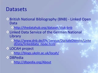 Datasets
British National Bibliography (BNB) - Linked Open
 Data
  http://thedatahub.org/dataset/bluk-bnb
Linked Data Service of the German National
 Library
  http://www.dnb.de/EN/Service/DigitaleDienste/Linke
   dData/linkeddata_node.html
LOCAH project
  http://blogs.ukoln.ac.uk/locah/
DBPedia
  http://dbpedia.org/About
 