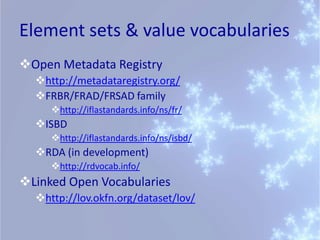 Element sets & value vocabularies
Open Metadata Registry
  http://metadataregistry.org/
  FRBR/FRAD/FRSAD family
     http://iflastandards.info/ns/fr/
  ISBD
     http://iflastandards.info/ns/isbd/
  RDA (in development)
     http://rdvocab.info/
Linked Open Vocabularies
  http://lov.okfn.org/dataset/lov/
 