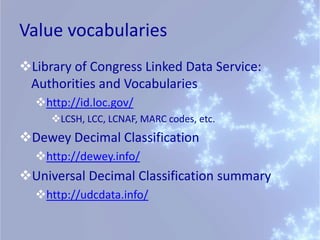 Value vocabularies
Library of Congress Linked Data Service:
 Authorities and Vocabularies
  http://id.loc.gov/
     LCSH, LCC, LCNAF, MARC codes, etc.
Dewey Decimal Classification
  http://dewey.info/
Universal Decimal Classification summary
  http://udcdata.info/
 