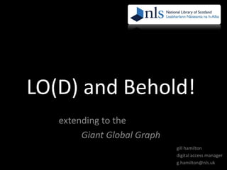LO(D) and Behold!
issues, tips and techniques
for extending to the
Giant Global Graph
gill hamilton
digital access manager
g.hamilton@nls.uk

 