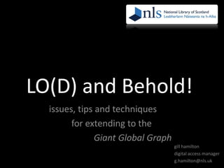 LO(D) and Behold!
issues, tips and techniques
for extending to the
Giant Global Graph
gill hamilton
digital access manager
g.hamilton@nls.uk

 