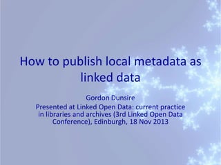 How to publish local metadata as
linked data
Gordon Dunsire
Presented at Linked Open Data: current practice
in libraries and archives (3rd Linked Open Data
Conference), Edinburgh, 18 Nov 2013

 