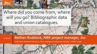Bethan Ruddock, NBK project manager, Jisc
CIGS event: Resource Discovery: from catalogues to discovery services, 21 March 2018
Where did you come from, where
will you go? Bibliographic data
and union catalogues.
27/03/2018
 