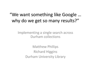 “We want something like Google …
why do we get so many results?”
Implementing a single search across
Durham collections
Matthew Phillips
Richard Higgins
Durham University Library
 