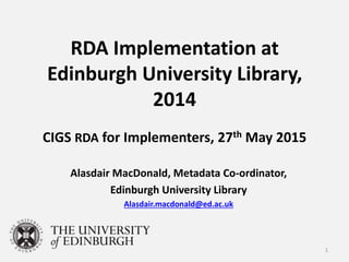RDA Implementation at
Edinburgh University Library,
2014
CIGS RDA for Implementers, 27th May 2015
Alasdair MacDonald, Metadata Co-ordinator,
Edinburgh University Library
Alasdair.macdonald@ed.ac.uk
1
 