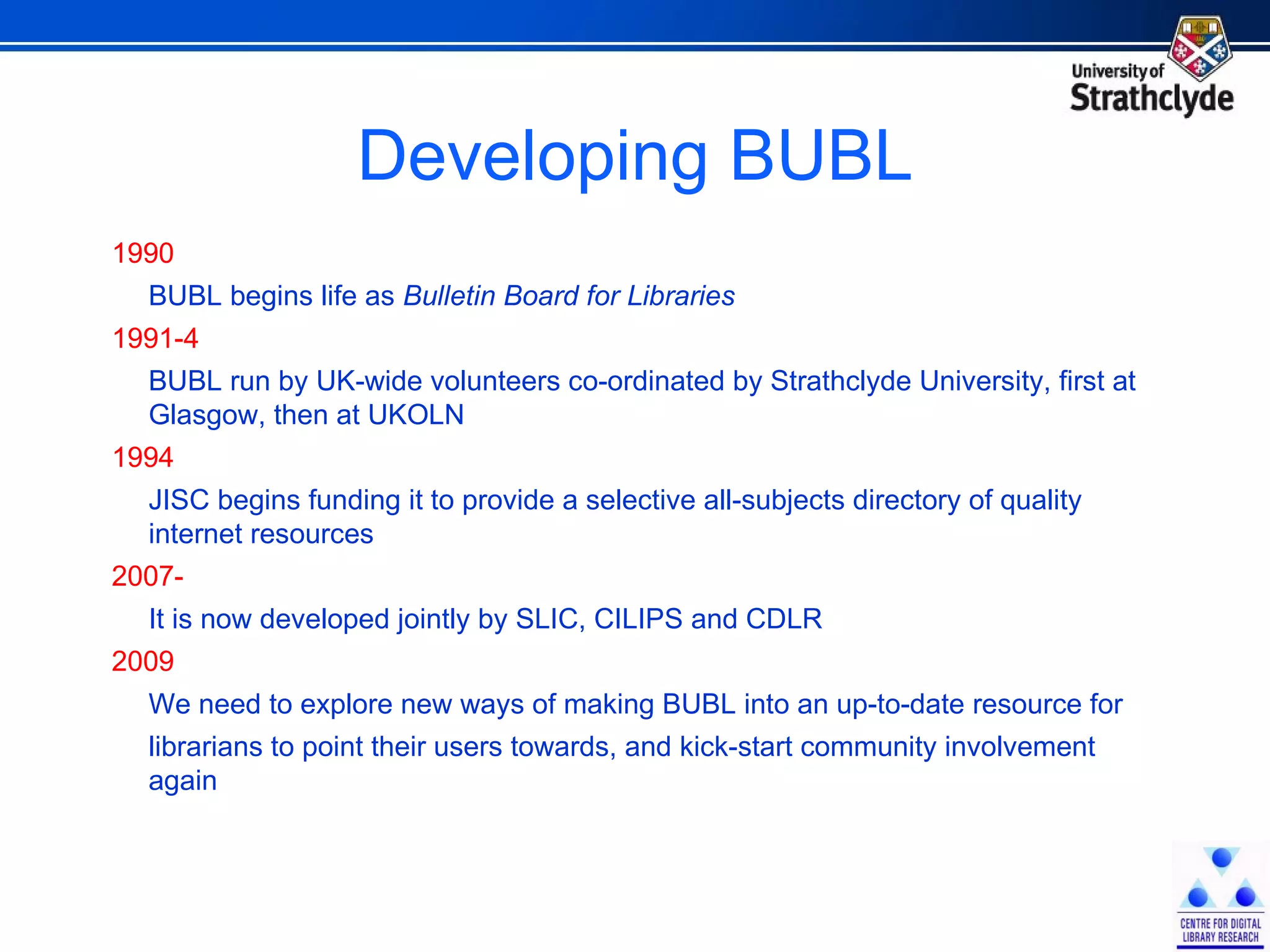 Developing BUBL 1990 BUBL begins life as  Bulletin Board for Libraries  1991-4 BUBL run by UK-wide volunteers co-ordinated by Strathclyde University, first at Glasgow, then at UKOLN 1994 JISC begins funding it to provide a selective all-subjects directory of quality internet resources  2007- It is now developed jointly by SLIC, CILIPS and CDLR  2009 We need to explore new ways of making BUBL into an up-to-date resource for librarians to point their users towards, and kick-start community involvement again 