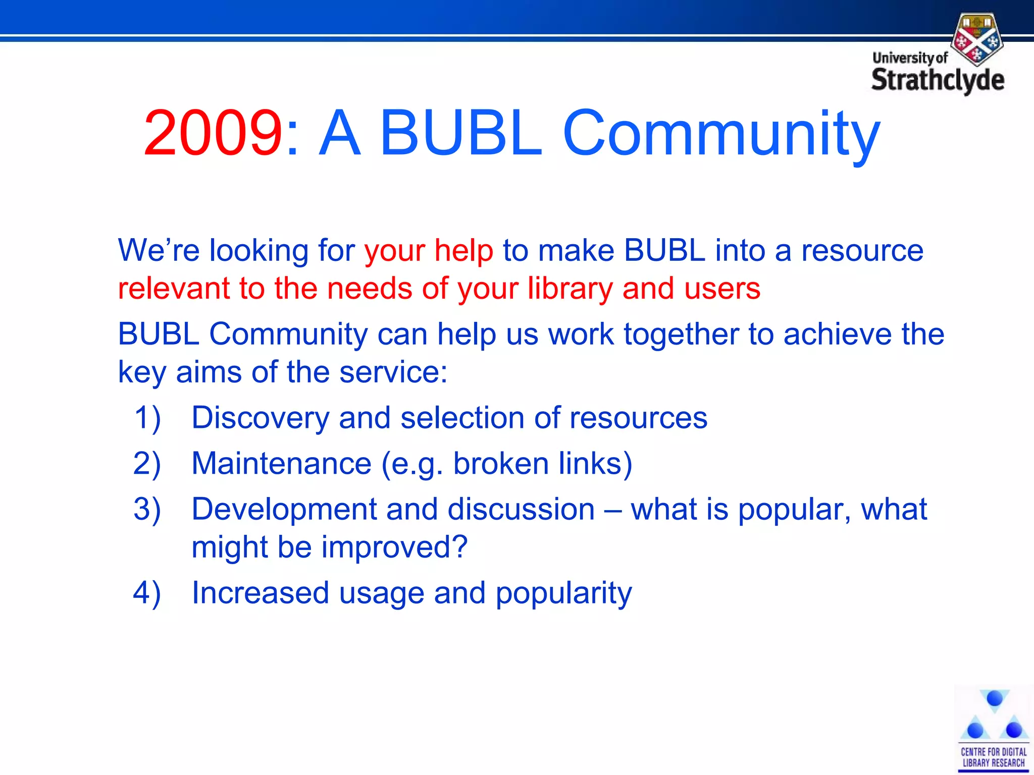 2009 : A BUBL Community We’re looking for  your help  to make BUBL into a resource  relevant to the needs of your library and users BUBL Community can help us work together to achieve the key aims of the service: Discovery and selection of resources Maintenance (e.g. broken links) Development and discussion – what is popular, what might be improved? Increased usage and popularity 