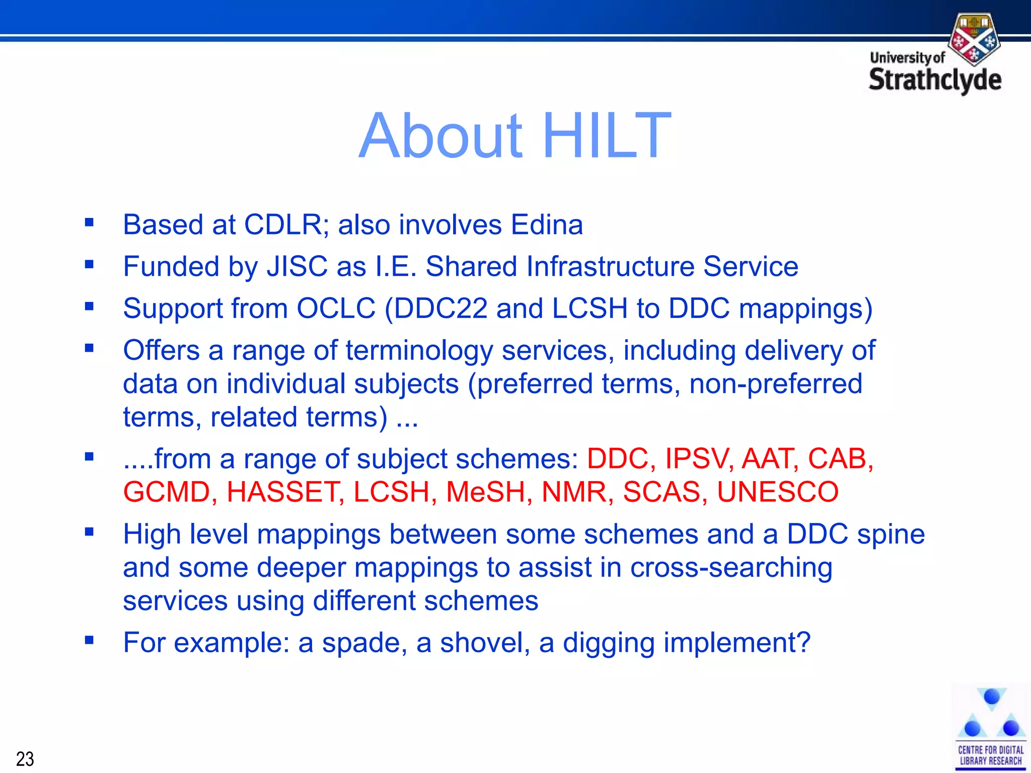 About HILT Based at CDLR; also involves Edina Funded by JISC as I.E. Shared Infrastructure Service Support from OCLC (DDC22 and LCSH to DDC mappings) Offers a range of terminology services, including delivery of data on individual subjects (preferred terms, non-preferred terms, related terms) ... ....from a range of subject schemes:  DDC, IPSV, AAT, CAB, GCMD, HASSET, LCSH, MeSH, NMR, SCAS, UNESCO High level mappings between some schemes and a DDC spine and some deeper mappings to assist in cross-searching services using different schemes For example: a spade, a shovel, a digging implement? 