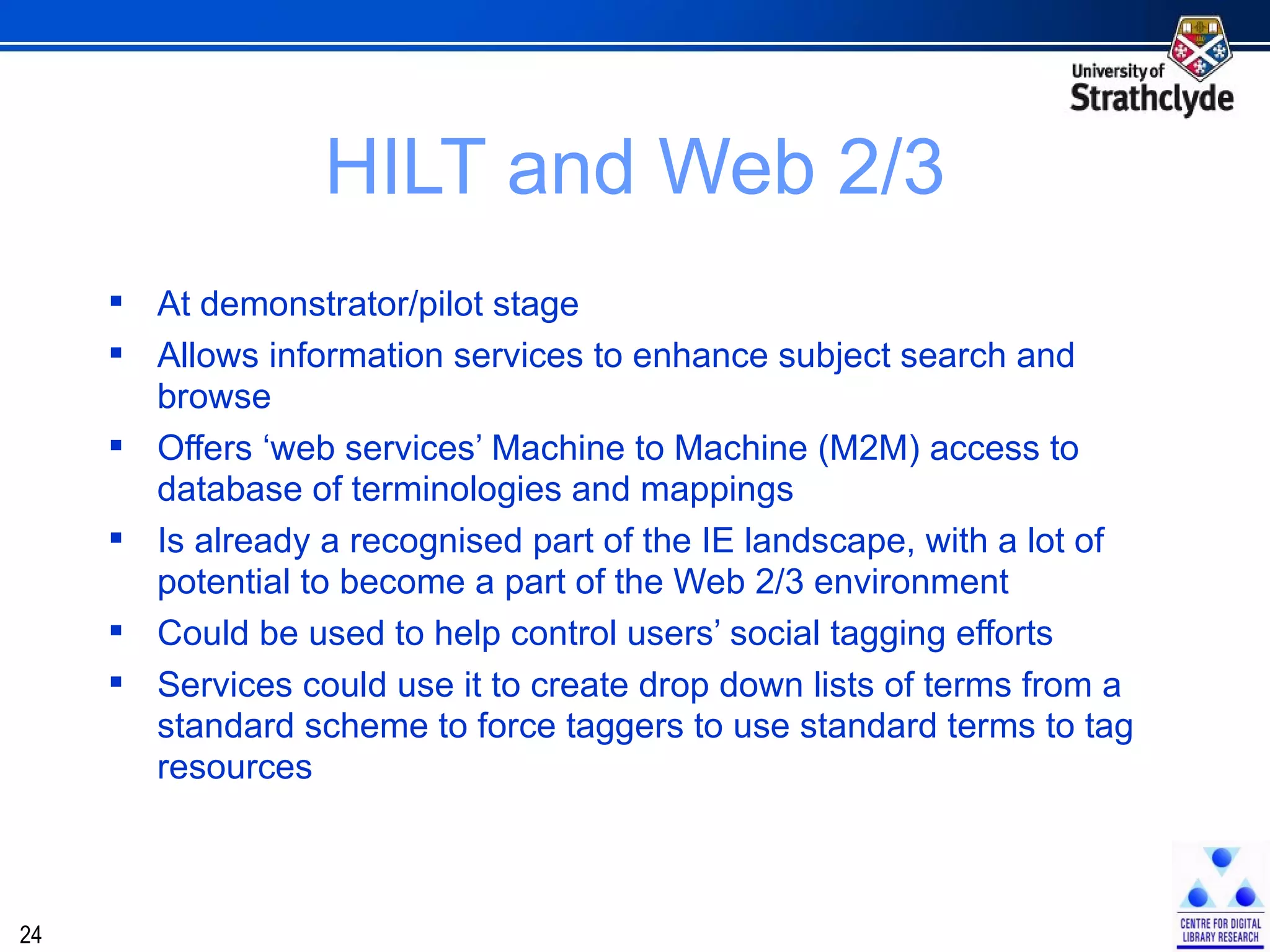 HILT and Web 2/3 At demonstrator/pilot stage Allows information services to enhance subject search and browse Offers ‘web services’ Machine to Machine (M2M) access to database of terminologies and mappings Is already a recognised part of the IE landscape, with a lot of potential to become a part of the Web 2/3 environment Could be used to help control users’ social tagging efforts Services could use it to create drop down lists of terms from a standard scheme to force taggers to use standard terms to tag resources 