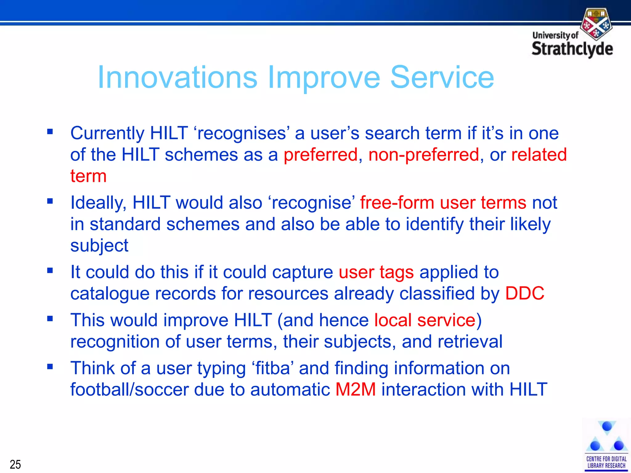 Currently HILT ‘recognises’ a user’s search term if it’s in one of the HILT schemes as a  preferred ,  non-preferred , or  related term Ideally, HILT would also ‘recognise’  free-form   user terms  not in standard schemes and also be able to identify their likely subject It could do this if it could capture  user tags  applied to catalogue records for resources already classified by  DDC This would improve HILT (and hence  local service ) recognition of user terms, their subjects, and retrieval Think of a user typing ‘fitba’ and finding information on football/soccer due to automatic  M2M  interaction with HILT Innovations Improve Service 