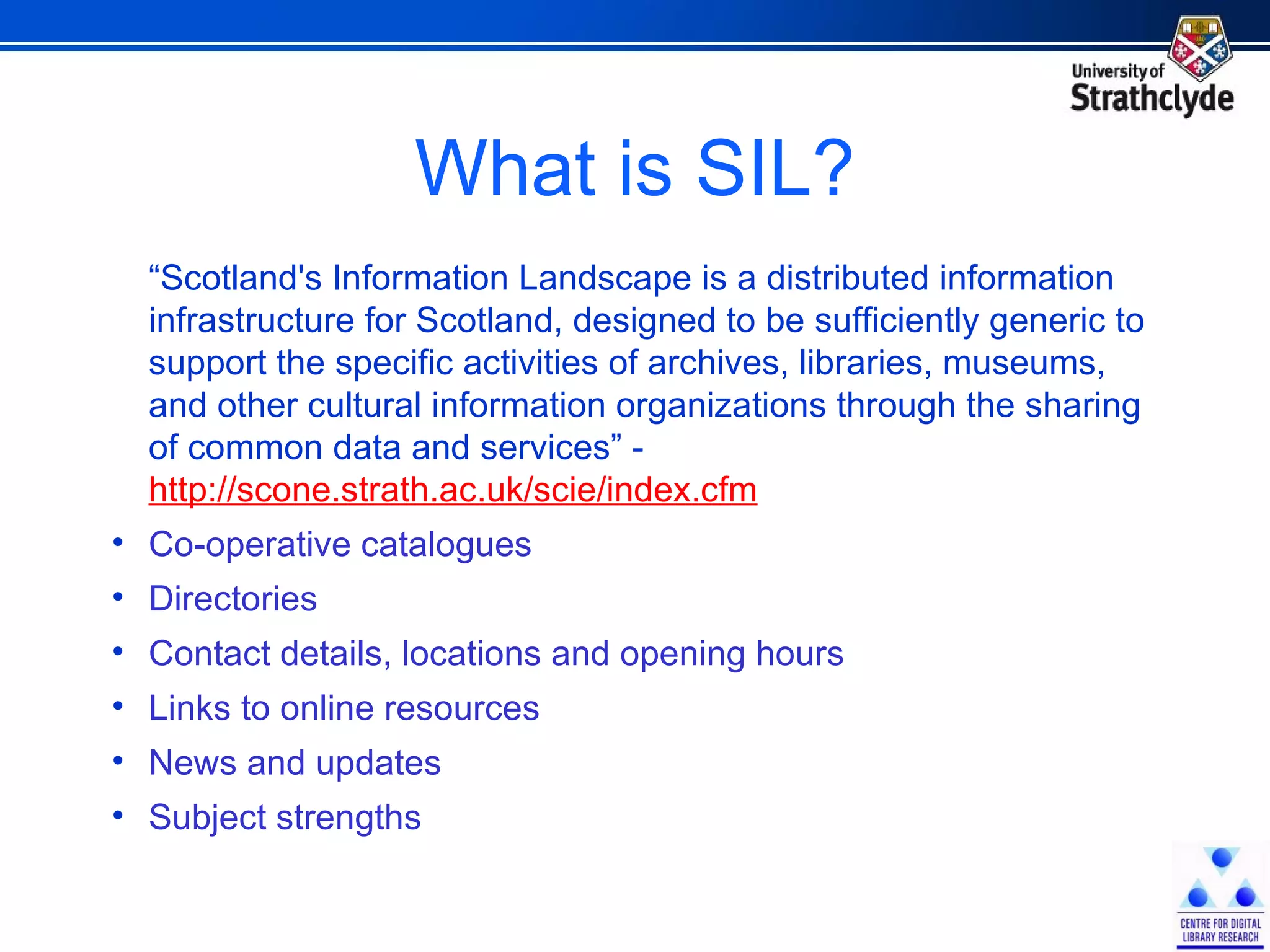 What is SIL? “ Scotland's Information Landscape is a distributed information infrastructure for Scotland, designed to be sufficiently generic to support the specific activities of archives, libraries, museums, and other cultural information organizations through the sharing of common data and services” -  http://scone.strath.ac.uk/scie/index.cfm Co-operative catalogues Directories Contact details, locations and opening hours Links to online resources News and updates Subject strengths 