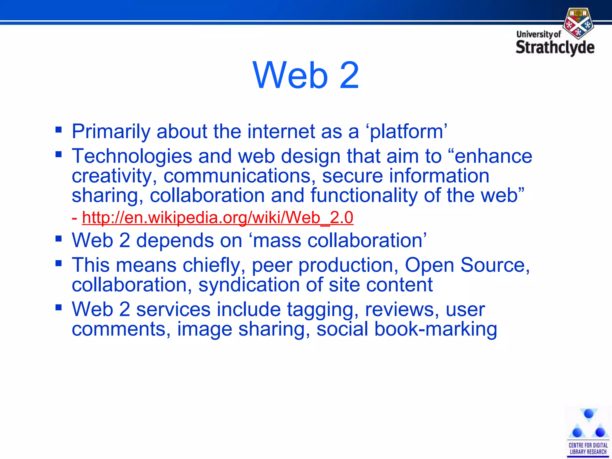 Web 2 Primarily about the internet as a ‘platform’ Technologies and web design that aim to “enhance creativity, communications, secure information sharing, collaboration and functionality of the web” -  http://en.wikipedia.org/wiki/Web_2.0 Web 2 depends on ‘mass collaboration’ This means chiefly, peer production, Open Source, collaboration, syndication of site content Web 2 services include tagging, reviews, user comments, image sharing, social book-marking 