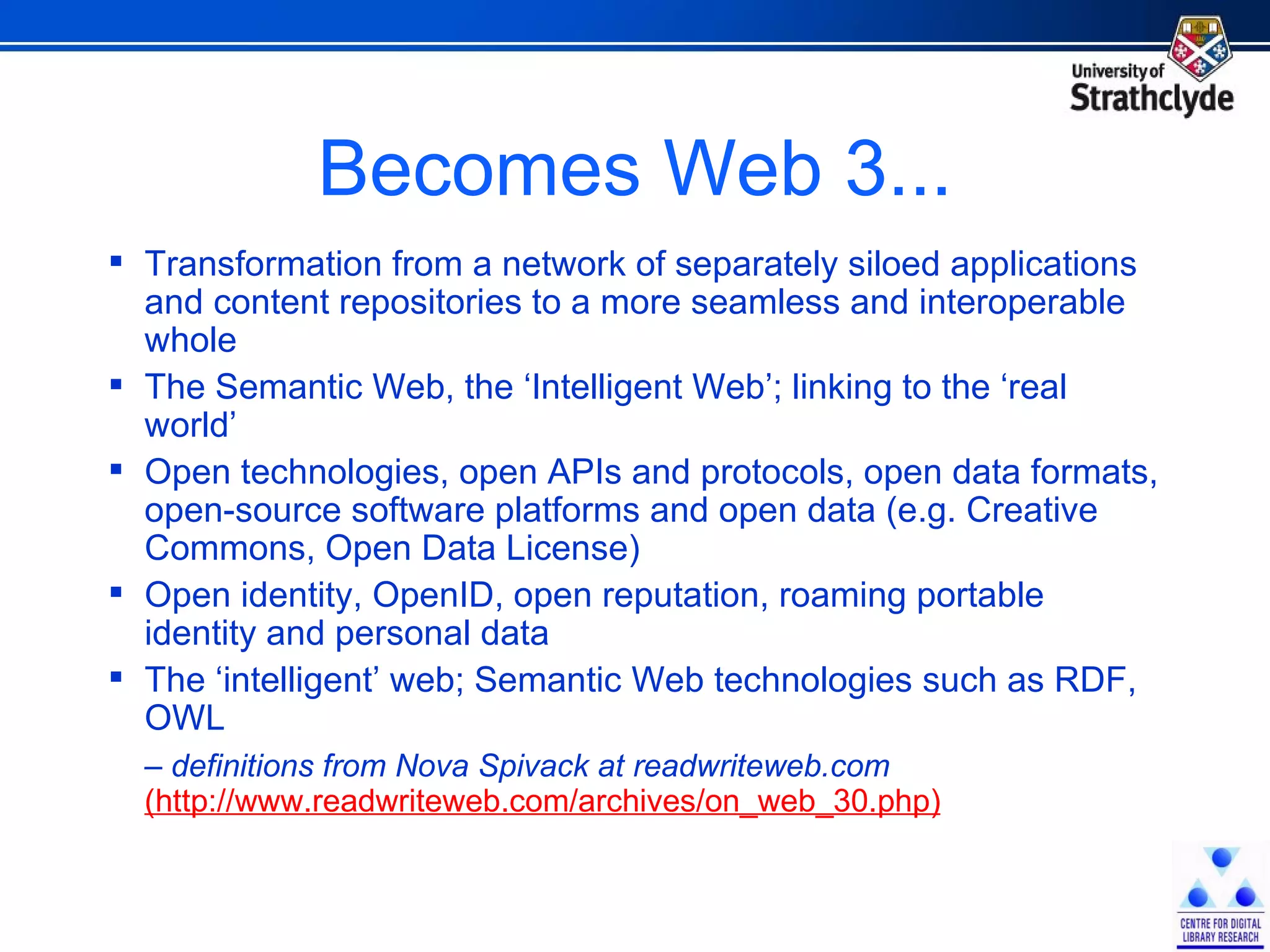 Becomes Web 3... Transformation from a network of separately siloed applications and content repositories to a more seamless and interoperable whole The Semantic Web, the ‘Intelligent Web’; linking to the ‘real world’ Open technologies, open APIs and protocols, open data formats, open-source software platforms and open data (e.g. Creative Commons, Open Data License) Open identity, OpenID, open reputation, roaming portable identity and personal data The ‘intelligent’ web; Semantic Web technologies such as RDF, OWL  –  definitions from Nova Spivack at readwriteweb.com  (http://www.readwriteweb.com/archives/on_web_30.php) 