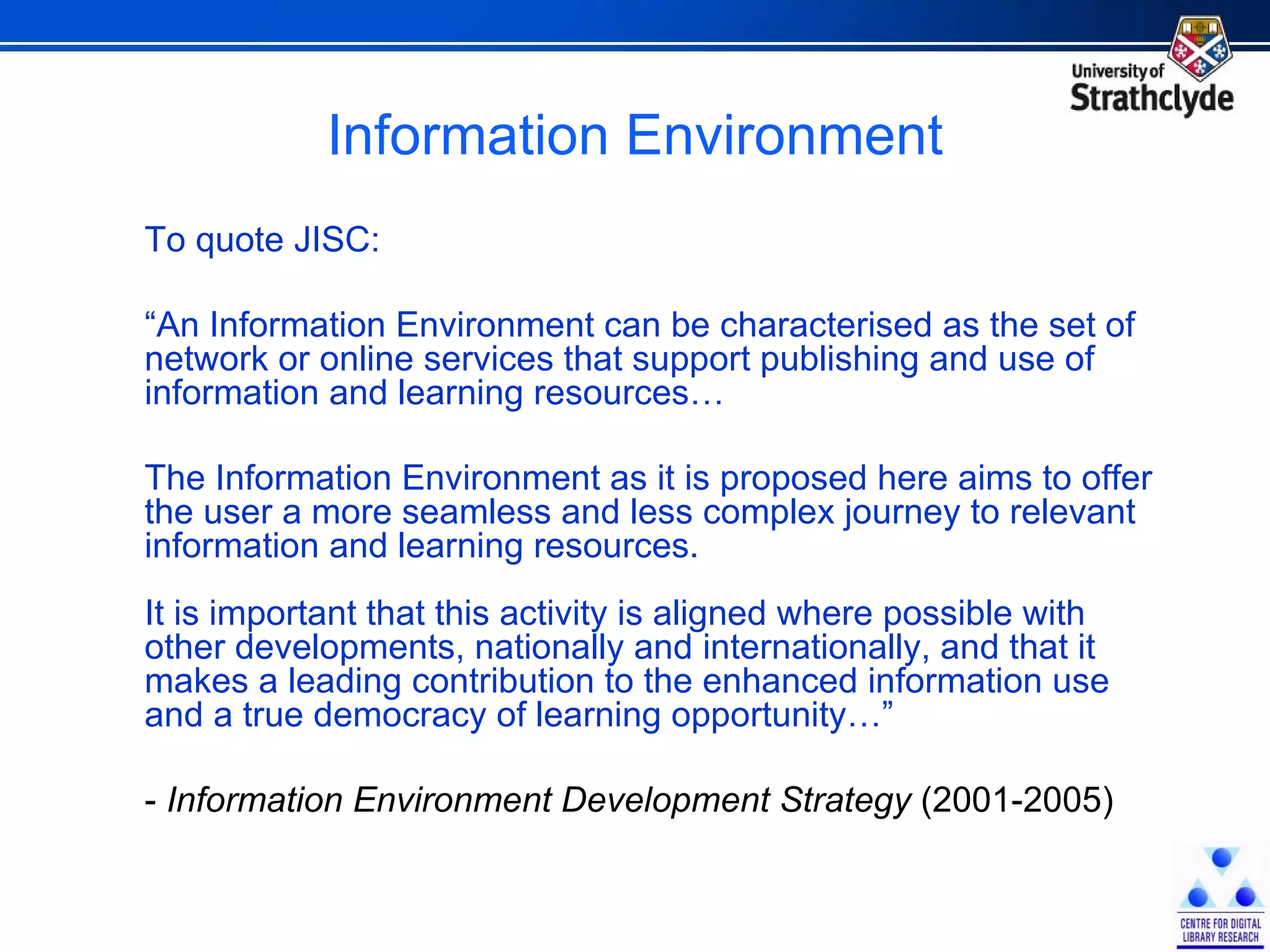 Information Environment To quote JISC: “ An Information Environment can be characterised as the set of network or online services that support publishing and use of information and learning resources… The Information Environment as it is proposed here aims to offer the user a more seamless and less complex journey to relevant information and learning resources.  It is important that this activity is aligned where possible with other developments, nationally and internationally, and that it makes a leading contribution to the enhanced information use and a true democracy of learning opportunity…” -  Information Environment Development Strategy  (2001-2005) 