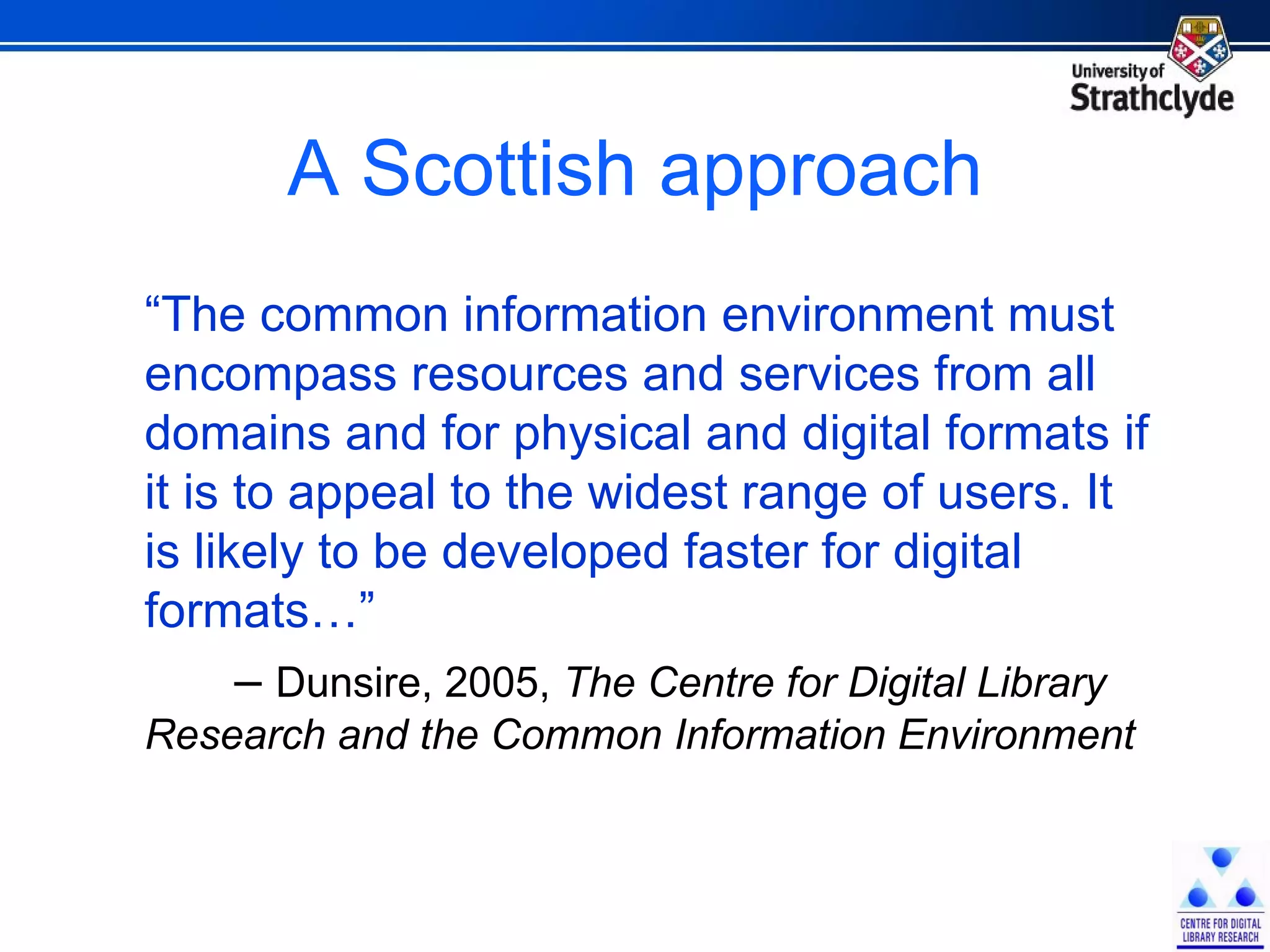 A Scottish approach “ The common information environment must encompass resources and services from all domains and for physical and digital formats if it is to appeal to the widest range of users. It is likely to be developed faster for digital formats…”  –   Dunsire, 2005,  The Centre for Digital Library Research and the Common Information Environment 