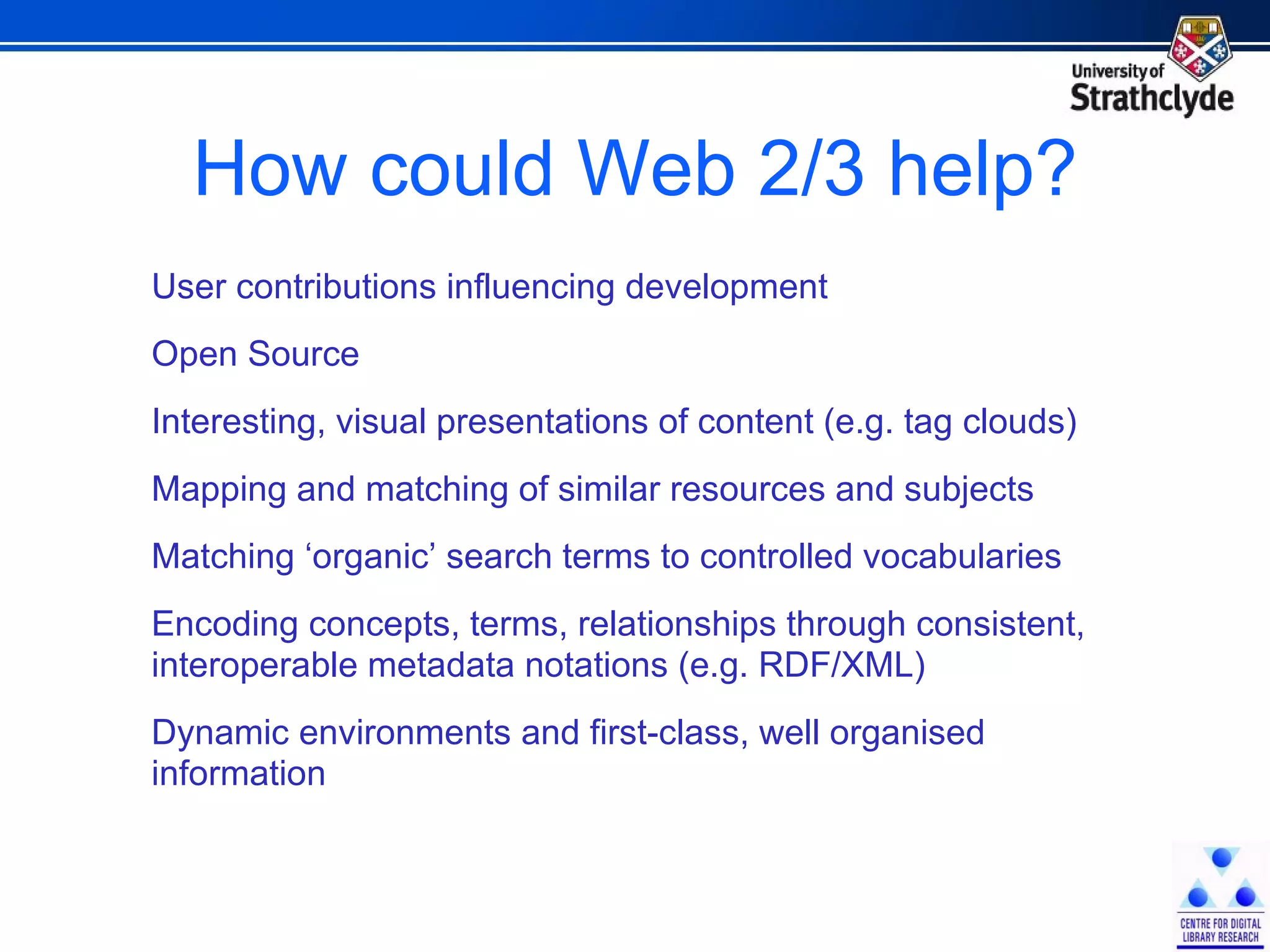 How could Web 2/3 help? User contributions influencing development Open Source Interesting, visual presentations of content (e.g. tag clouds) Mapping and matching of similar resources and subjects Matching ‘organic’ search terms to controlled vocabularies Encoding concepts, terms, relationships through consistent, interoperable metadata notations (e.g. RDF/XML) Dynamic environments and first-class, well organised  information 