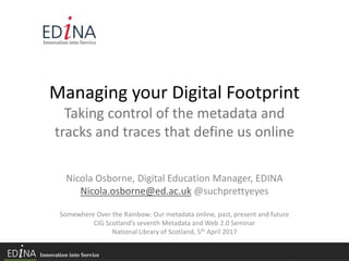 Managing your Digital Footprint
Taking control of the metadata and
tracks and traces that define us online
Nicola Osborne, Digital Education Manager, EDINA
Nicola.osborne@ed.ac.uk @suchprettyeyes
Somewhere Over the Rainbow: Our metadata online, past, present and future
CIG Scotland’s seventh Metadata and Web 2.0 Seminar
National Library of Scotland, 5th April 2017
 