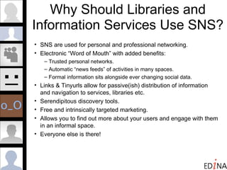 Why Should Libraries and Information Services Use SNS?  SNS are used for personal and professional networking. Electronic “Word of Mouth” with added benefits: Trusted personal networks. Automatic “news feeds” of activities in many spaces. Formal information sits alongside ever changing social data. Links & Tinyurls allow for passive(ish) distribution of information  and navigation to services, libraries etc.  Serendipitous discovery tools. Free and intrinsically targeted marketing. Allows you to find out more about your users and engage with them in an informal space. Everyone else is there! 